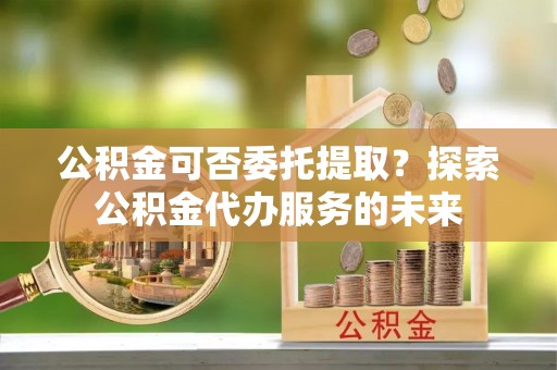 大竹公积金可否委托提取？探索公积金代办服务的未来