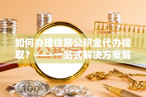 大竹如何办理住房公积金代办提取？——一站式解决方案解析