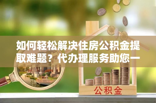 大竹如何轻松解决住房公积金提取难题？代办理服务助您一臂之力
