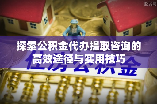 大竹探索公积金代办提取咨询的高效途径与实用技巧